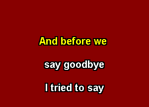 And before we

say goodbye

ltried to say