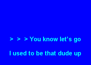 You know let,s go

I used to be that dude up