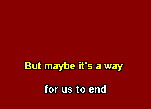 But maybe it's a way

for us to end