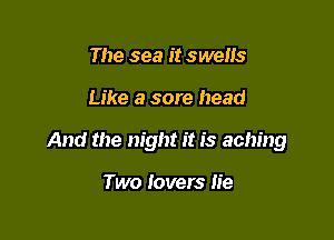 The see it swells

Like a sore head

And the night it is aching

Two lovers lie