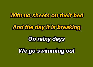 With no sheets on their bed
And the day it is breaking
On rainy days

We go swimming out