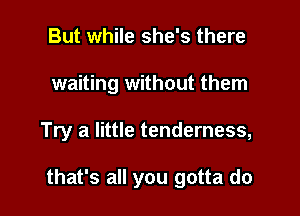 But while she's there
waiting without them

Try a little tenderness,

that's all you gotta do