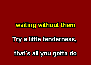 waiting without them

Try a little tenderness,

that's all you gotta do