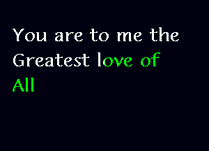 You are to me the
Greatest love of

All