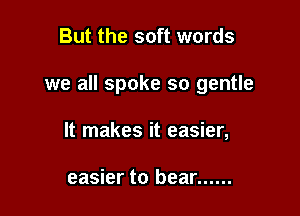 But the soft words

we all spoke so gentle

It makes it easier,

easier to bear ......