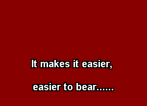 It makes it easier,

easier to bear ......