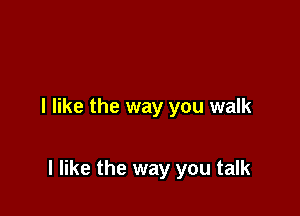 I like the way you walk

I like the way you talk