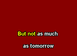 But not as much

as tomorrow