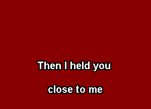 Then I held you

close to me