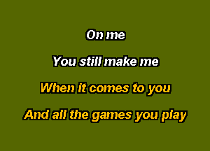 On me
You still make me

When it comes to you

And a the games you pIay