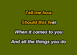 Tell me how
Should this feel

When it comes to you

And all the things you do