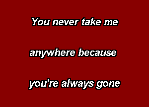 You never take me

anywhere because

you're afways gone