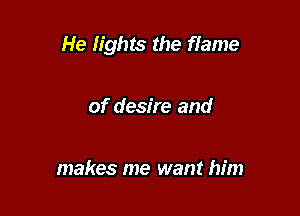 He lights the flame

of desire and

makes me want him