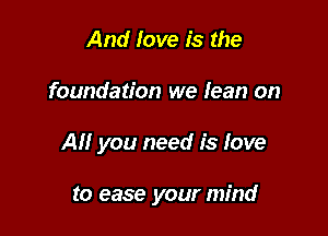 And love is the

foundation we lean on

All you need is love

to ease your mind