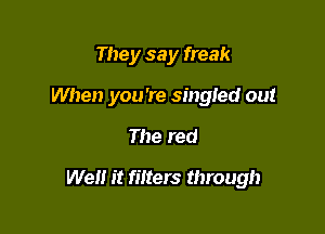 They say freak
When you're singled out

The red

We it filters through