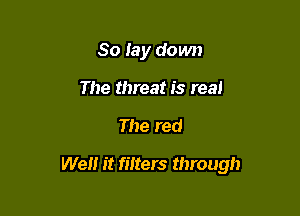 So lay down
The threat is real

The red

We it filters through
