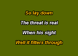 So lay down
The threat is real

When his sight

We it filters through