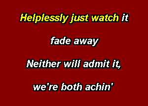 Helplesslyjust watch it

fade away
Neither will admit it,

we 're both achin'