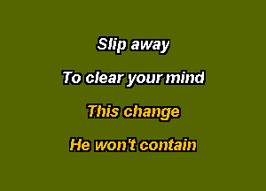 Slip away

To clear yourmind

This change

He won't contain