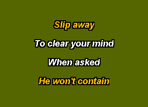 Slip away

To clear yourmind

When asked

He won't contain