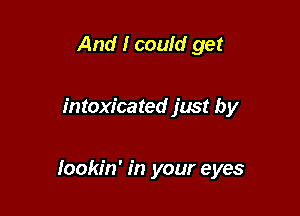 And I could get

intoxicated just by

Iookin' in your eyes