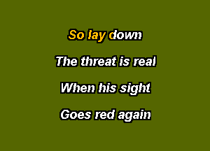 So lay down

The threat is real

When his sight

Goes red again