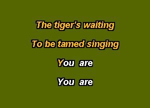 The tiger's waiting

To be tamed singing

You are

You are