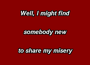 Well, I might find

somebody new

to share my misery