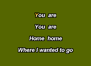 You are
You are

Home home

Where I wanted to go