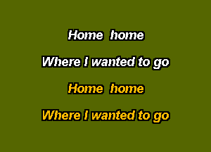 Home home
Where I wanted to go

Home home

Where I wanted to go