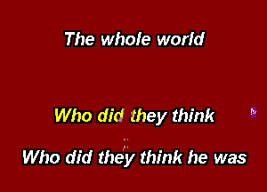 The whole world

Who did they think

Who did the'y think he was