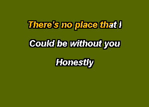 There's no place that!

Could be without you

Honestly