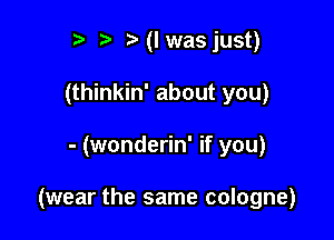 r t' MI was just)
(thinkin' about you)

- (wonderin' if you)

(wear the same cologne)
