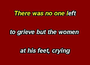 There was no one left

to grieve but the women

at his feet, crying