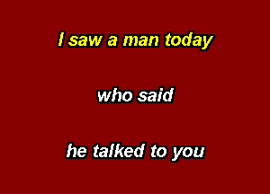 Isaw a man today

who said

he talked to you