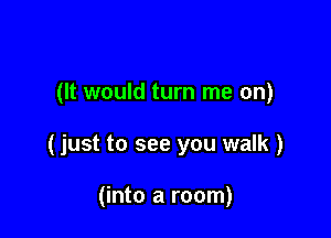 (It would turn me on)

(just to see you walk )

(into a room)