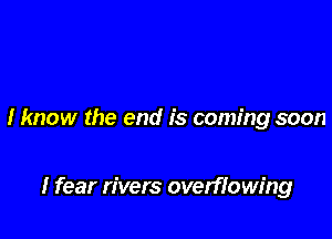 I know the end is coming soon

I fear rivers overflowing