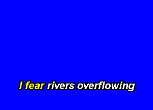 I fear rivers overflowing