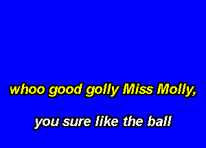 whoo good golly Miss Molly,

you sure like the ball