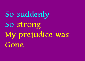 So suddenly
50 strong

My prejudice was
Gone