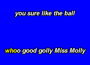 you sure like the ball

whoo good goHy Miss Molly