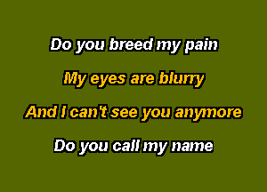 Do you breed my pain
My eyes are blurry

And I can't see you anymore

00 you can my name