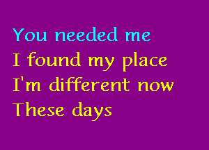 You needed me
I found my place

I'm different now
These days