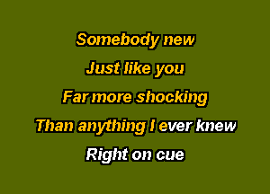 Somebody new

Just like you

Far more shocking

Than anything I ever knew

Right on cue