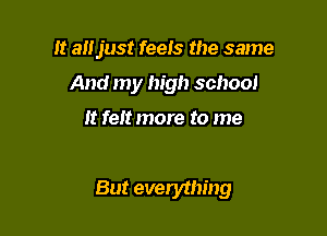 It alljust feeis the same
And my high school
It felt more to me

But everything