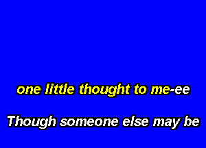 one little thought to me-ee

Though someone else may be