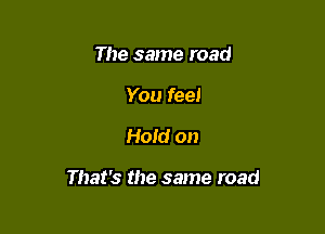 The same road
You feel

Hold on

That's the same road