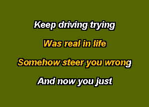 Keep driving trying

Was real in life

Somehow steer you wrong

And now you just