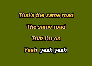 That's the same road
The same road

That I'm on

Yeah yeah yeah