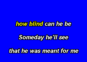 how blind can he be

Someday he'll see

that he was meant for me